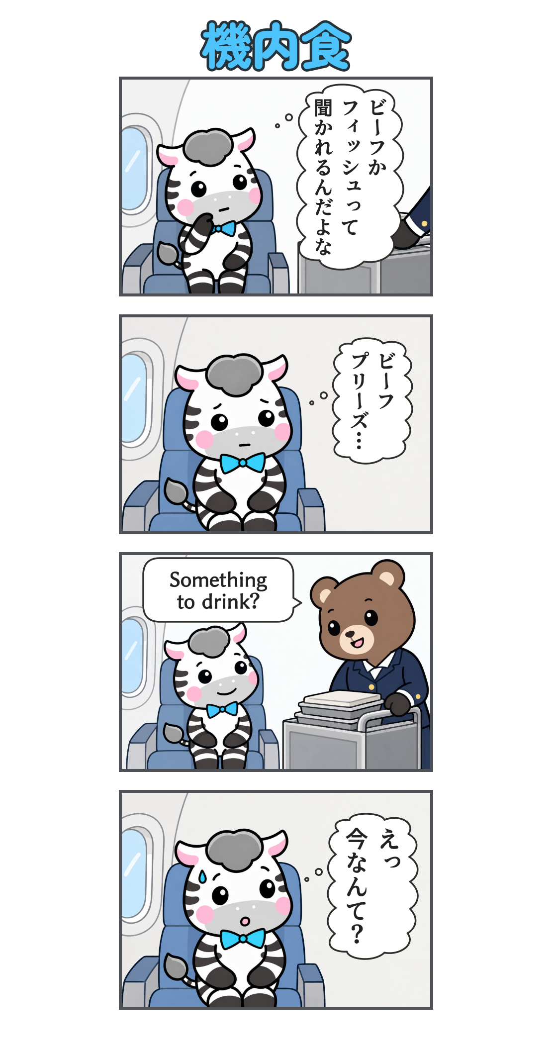 4コマ漫画「機内食」。1コマ目。機内食のカートが近づく。ゼブの心の声「ビーフか フィッシュって 聞かれるんだよな」2コマ目。座席で答えを練習するゼブ。心の声「ビーフ プリーズ…」3コマ目。客室乗務員に「Something to drink?」と聞かれるゼブ。4コマ目。想定外の質問に汗をかき、固まるゼブ。心の声「えっ 今なんて?」