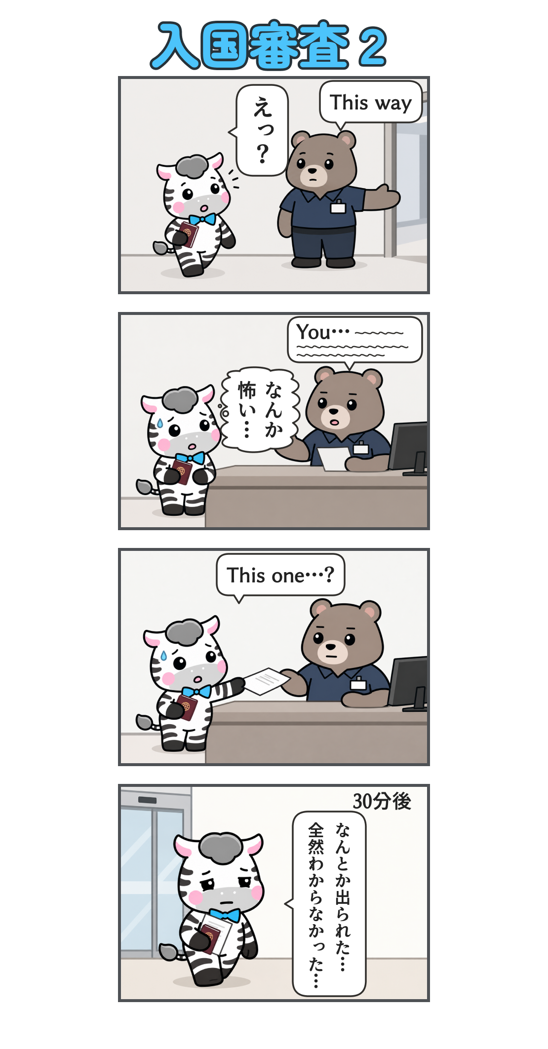 4コマ漫画「入国審査2」。1コマ目。出口へ向かうゼブを係員が呼び止め、別の窓口を指す。「This way」。ゼブ「えっ?」2コマ目。無表情の係員が長く話す。「You…」の後は波線で、聞き取れない英語を表す。ゼブの心の声「なんか 怖い…」3コマ目。汗をかきながら書類を差し出すゼブ。「This one…?」4コマ目。地の文「30分後」。許可証を手に、疲れ切って空港を出るゼブ。「なんとか出られた… 全然わからなかった…」