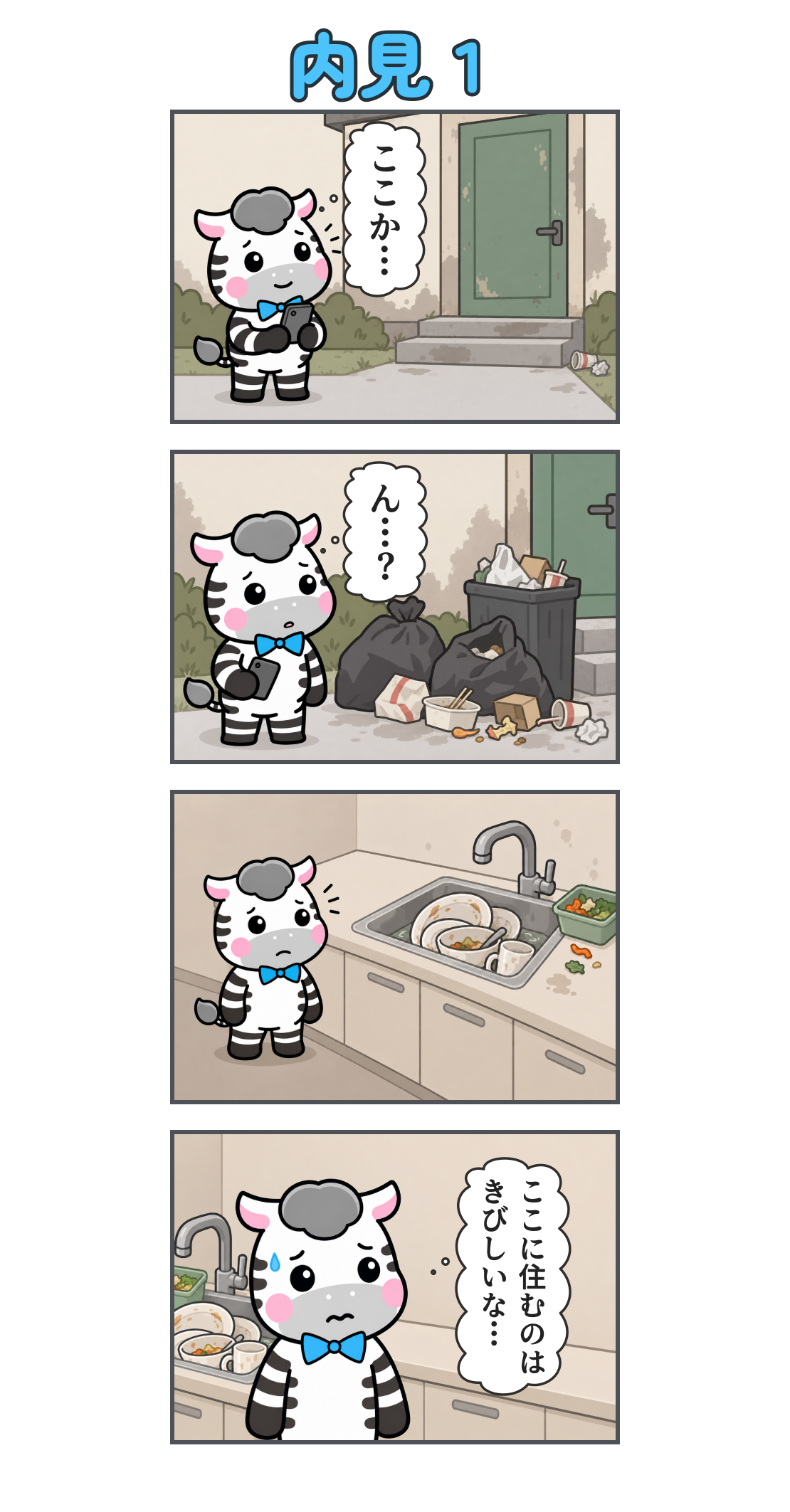 4コマ漫画「内見1」。1コマ目。汚れた外壁の家に着く。心の声「ここか…」。2コマ目。玄関脇にはゴミ袋と散らかった食べ残し。心の声「ん…?」。3コマ目。台所には洗っていない食器や生ゴミが残り、ゼブが困った顔で見ている。4コマ目。汚れた流しを背に、汗を浮かべる。心の声「ここに住むのは きびしいな…」。