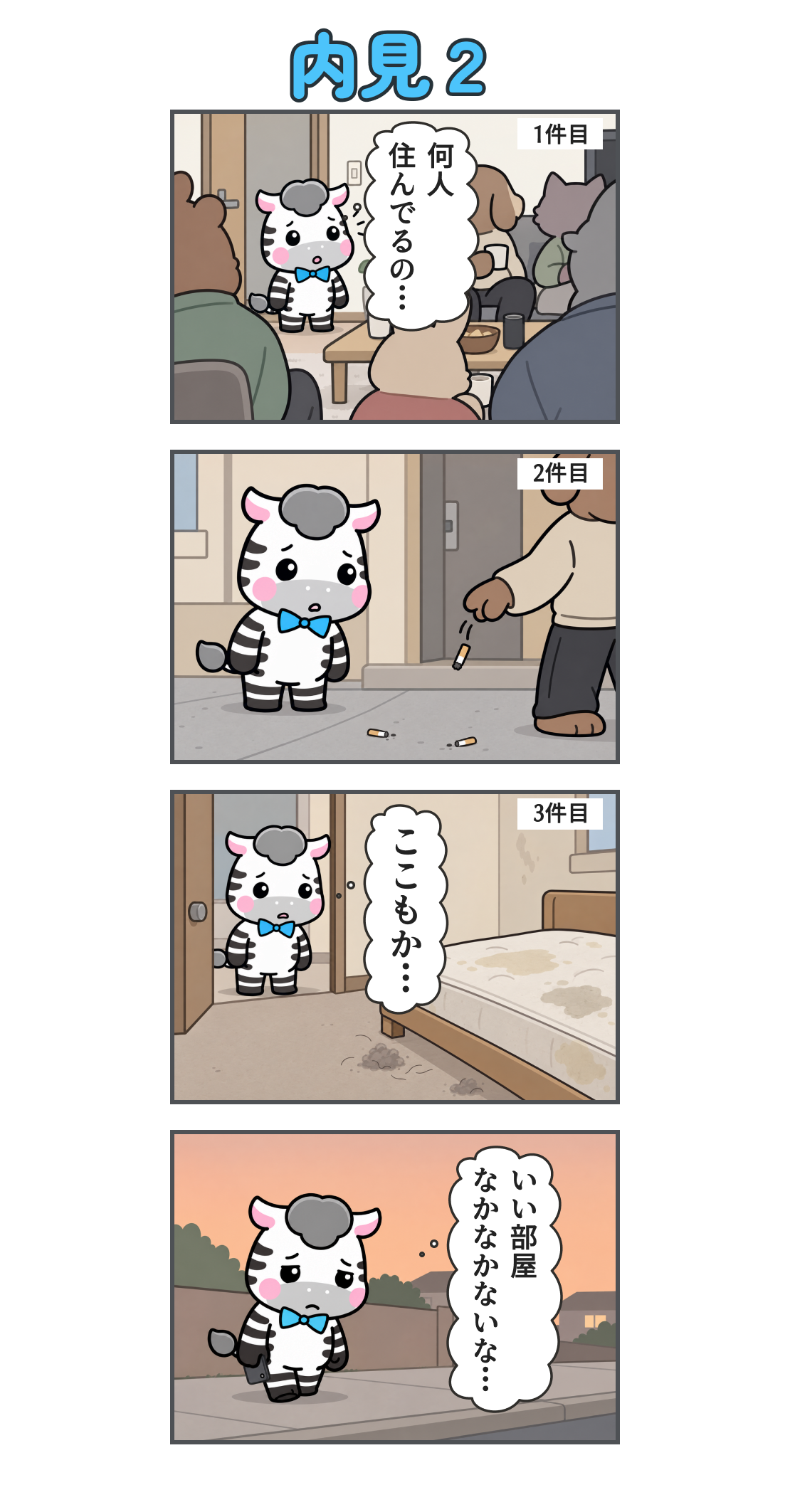 4コマ漫画「内見2」。1コマ目。1件目。居間に大勢の住人がいる。心の声「何人 住んでるの…」。2コマ目。2件目。家の前で住人がタバコの吸い殻をポイ捨てし、ゼブが驚いている。3コマ目。3件目。寝具や床が汚れた部屋。心の声「ここもか…」。4コマ目。夕暮れの道をとぼとぼ歩く。心の声「いい部屋 なかなかないな…」。
