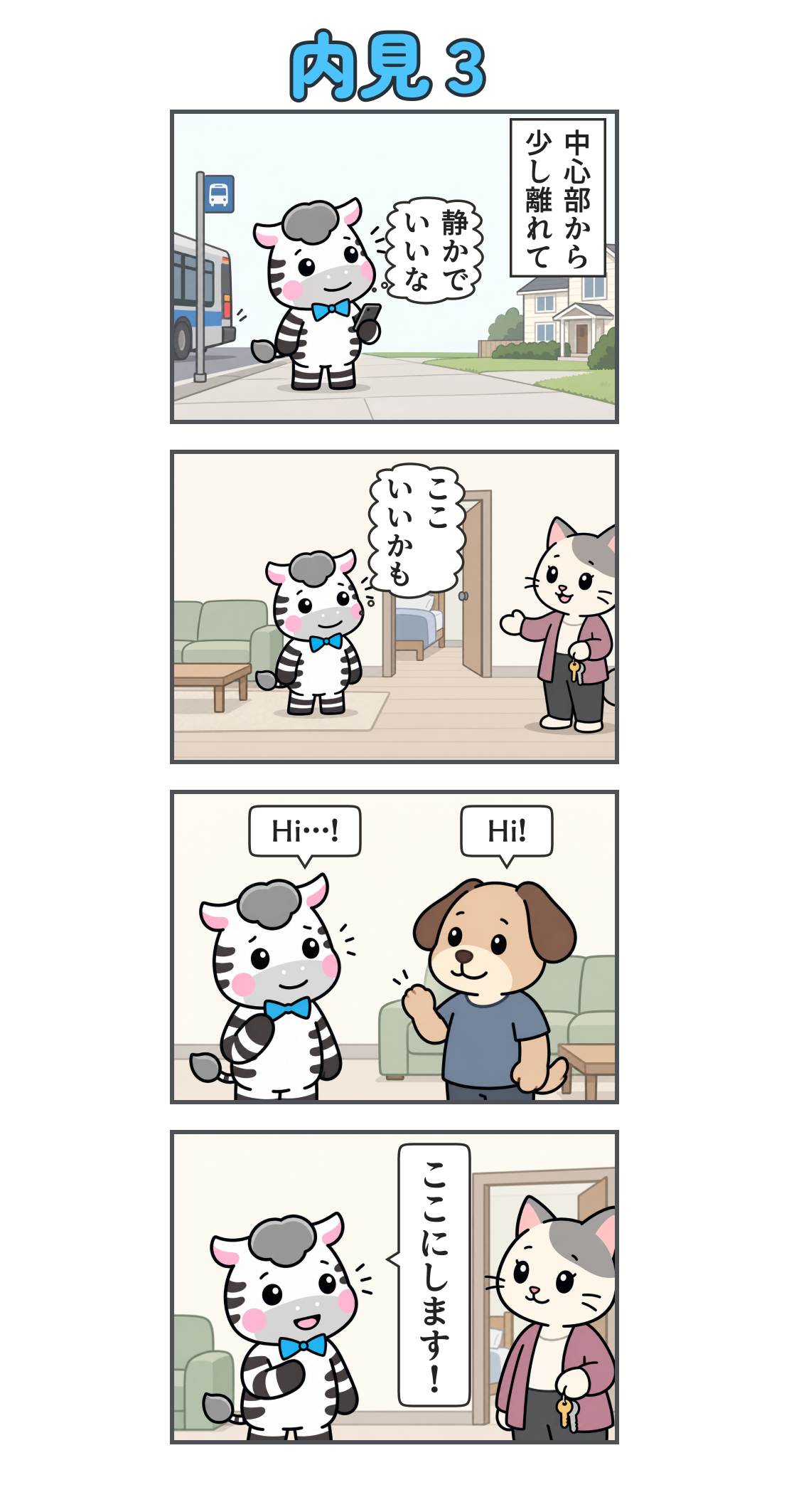 4コマ漫画「内見3」。1コマ目。バスを降り、静かな住宅街に着く。説明「中心部から 少し離れて」、心の声「静かで いいな」。2コマ目。きれいなリビングと個室を内見し、猫のオーナーが案内する。心の声「ここ いいかも」。3コマ目。犬の住人が「Hi!」と挨拶し、ゼブが「Hi…!」と返す。4コマ目。オーナーに向かってゼブが「ここにします!」と入居を決める。
