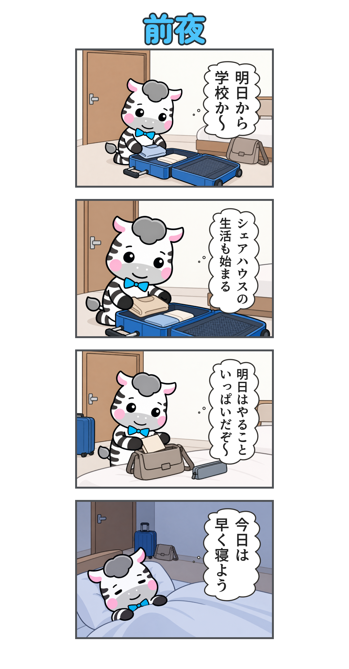 4コマ漫画「前夜」。1コマ目。荷造りをするゼブ。心の声「明日から 学校か〜」。2コマ目。スーツケースに服を詰める。心の声「シェアハウスの 生活も始まる」。3コマ目。翌日の荷物を準備する。心の声「明日はやること いっぱいだぞ〜」。4コマ目。夜、ベッドで眠る。心の声「今日は 早く寝よう」。